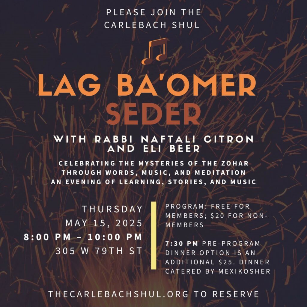 Lag Ba’Omer Seder – Live at The Carlebach Shul! with Rabbi Naftali Citron and Eli Beer Program  8:00 PM - 10:00 PM Celebrating the Mysteries of the Zohar Through Words, Music, and Meditation An evening of learning, stories, and music Program: free for members; $20 for Non-members 7:30 PM Pre-program dinner option is an additional $25. Dinner catered by MexiKosher